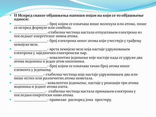  II Испред сваког објашњења напиши појам на који се то објашњење
односи:
 _________________- број којим се означава више молекула или атома, пише
се испред формуле или симбола.
 _________________-стабилна честица настала отпуштањем електрона из
последњег енергетског нивоа атома.
 _________________- број електрона неког атома који учествује у грађењу
хемијске везе.
 _________________- врста хемијске везе која настаје удруживањем
електрона у заједнички електронски пар.
 _________________- ковалентно једињење које настаје када се удруже два
атома водоника и један атом кисеоника.
 _________________- број којим се означава тачан број атома неког
елемента у једињењу.
 _______________- стабилна честица која настаје удруживањем два или
више истих или различитих атома неметала.
 ________________- ковалентно једињење, настаје у реакцији три атома
водоника и једног атома азота.
 ________________- стабилна честица настала примањем електрона у
последњи енергетски ниво атома.
 _________________- правилан распоред јона простору.
 