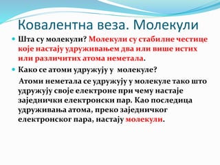 Ковалентна веза. Молекули
 Шта су молекули? Молекули су стабилне честице
које настају удруживањем два или више истих
или различитих атома неметала.
 Како се атоми удружују у молекуле?
Атоми неметала се удружују у молекуле тако што
удружују своје електроне при чему настаје
заједнички електронски пар. Као последица
удруживања атома, преко заједничког
електронског пара, настају молекули.
 