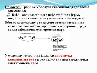 Пример 2 . Грађење молекула кисеоника од два атома
кисеоника:
8O К2L6 - атом кисеоника није стабилан јер му
недостају два електрона у валентном нивоу до 8.
Због тога се удружује са другим атомом кисеоника
тако што сваки атом даје по два електрона и граде
се два заједничка електронска пара
У молекулу кисеоника јавља се двострука
ковалентна веза јер су присутна два заједничка
електронска пара.
 
