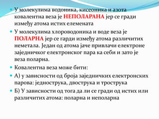  У молекулима водоника, кисеоника и азота
ковалентна веза је НЕПОЛАРАНА јер се гради
између атома истих елемената
 У молекулима хлороводоника и воде веза је
ПОЛАРНА јер се гарди између атома различитих
неметала. Један од атома јаче привлачи електроне
заједничког електронског пара ка себи и зато је
веза поларна.
 Ковалентна веза може бити:
 А) у зависности од броја заједничких електронских
парова: једнострука, двострука и трострука
 Б) У зависности од тога да ли се гради од истих или
различитих атома: поларна и неполарна
 