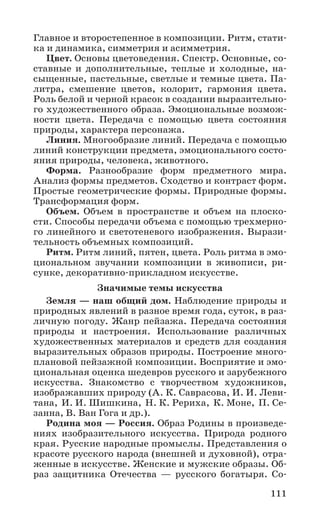 111
Главное и второстепенное в композиции. Ритм, стати-
ка и динамика, симметрия и асимметрия.
Цвет. Основы цветоведения. Спектр. Основные, со-
ставные и дополнительные, теплые и холодные, на-
сыщенные, пастельные, светлые и темные цвета. Па-
литра, смешение цветов, колорит, гармония цвета.
Роль белой и черной красок в создании выразительно-
го художественного образа. Эмоциональные возмож-
ности цвета. Передача с помощью цвета состояния
природы, характера персонажа.
Линия. Многообразие линий. Передача с помощью
линий конструкции предмета, эмоционального состо-
яния природы, человека, животного.
Форма. Разнообразие форм предметного мира.
Анализ формы предметов. Сходство и контраст форм.
Простые геометрические формы. Природные формы.
Трансформация форм.
Объем. Объем в пространстве и объем на плоско-
сти. Способы передачи объема с помощью трехмерно-
го линейного и светотеневого изображения. Вырази-
тельность объемных композиций.
Ритм. Ритм линий, пятен, цвета. Роль ритма в эмо-
циональном звучании композиции в живописи, ри-
сунке, декоративно-прикладном искусстве.
Значимые темы искусства
Земля — наш общий дом. Наблюдение природы и
природных явлений в разное время года, суток, в раз-
личную погоду. Жанр пейзажа. Передача состояния
природы и настроения. Использование различных
художественных материалов и средств для создания
выразительных образов природы. Построение много-
плановой пейзажной композиции. Восприятие и эмо-
циональная оценка шедевров русского и зарубежного
искусства. Знакомство с творчеством художников,
изображавших природу (А. К. Саврасова, И. И. Леви-
тана, И. И. Шишкина, Н. К. Рериха, К. Моне, П. Се-
занна, В. Ван Гога и др.).
Родина моя — Россия. Образ Родины в произведе-
ниях изобразительного искусства. Природа родного
края. Русские народные промыслы. Представления о
красоте русского народа (внешней и духовной), отра-
женные в искусстве. Женские и мужские образы. Об-
раз защитника Отечества — русского богатыря. Со-
 