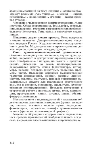 112
здание композиций на тему Родины: «Родные места»,
«Всюду родимую Русь узнаю…», «Россия — страна
пейзажей…», «Моя Родина», «Россия — самая краси-
вая страна».
Человек и человеческие взаимоотношения. Жанр
портрета. Образ современника. Темы добра, сострада-
ния, поддержки, героизма в произведениях изобрази-
тельного искусства. Тема семьи в творчестве худож-
ников.
Искусство дарит людям красоту. Роль искусства
в жизни человека. Декоративно­-прикладное искус-
ство народов России. Художественное конструирова-
ние и дизайн. Моделирование и проектирование до-
мов, парков, транспорта, посуды, одежды.
Опыт художественно-творческой деятельности.
Освоение основ рисунка, живописи, скульптуры, ди-
зайна, народного и декоративно­-прикладного искус-
ства. Изображение с натуры, по памяти и представ­
лению, рисование на темы, иллюстрирование,
декоративная работа, лепка (архитектура, натюр-
морт, пейзаж, человек, животные, растения, пред­
меты быта). Овладение основами художественной
грамоты: композицией, формой, ритмом, линией,
цветом, объемом, фактурой. Выбор и применение вы-
разительных средств для реализации собственного
замысла в рисунке, живописи, скульптуре, художе-
ственном конструировании. Передача настроения в
творческой работе с помощью цвета, тона, компози-
ции, пространства, линии, штриха, пятна, объема,
фактуры, материала.
Использование в индивидуальной и коллективной
деятельности различных материалов (гуаши, акваре-
ли, пастели, восковых мелков, туши, карандаша,
фломастеров, пластилина, глины) и художественных
техник (граттажа, компьютерной графики).
Участие в обсуждении содержания и выразитель-
ных средств произведений изобразительного искус-
ства, выражение своего отношения к произведению.
 