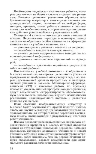 14
Необходимо поддержать склонности ребенка, кото-
рые указывают на более сильные стороны его разви-
тия. Важным условием успешного обучения изо­
бразительному искусству в этом случае является ин­-
дивидуальный подход, основанный на выборе форм,
методов, приемов, темпа работы с детьми в соответ-
ствии с их особенностями, которые помогут школьни-
кам добиться успеха и обрести уверенность в себе.
Учащиеся 4 класса — это выпускники начальной
школы. Перспективы перехода в основную школу
заставляют обращать особое внимание на сформиро-
ванность таких учебных навыков, как:
— умение слушать учителя и отвечать на вопросы;
— способность выделать главную мысль;
— умение делать содержательные выводы на ос-
нове полученной информации;
— привычка пользоваться справочной литерату-
рой;
— способность адекватно оценивать результаты
собственной работы.
Показателями учебной готовности к обучению в
5 классе являются, во-первых, успешность усвоения
программы по изобразительному искусству, а во-вто-
рых, достаточный уровень предметных и метапред-
метных умений и навыков. Мониторинг сформиро-
ванности УУД и итоговые работы по предмету
позволят увидеть личный прогресс каждого ученика,
дадут возможность скорректировать образователь-
ную деятельность школьника, изучить возможности
реализации индивидуального подхода к развитию
каждого учащегося.
Если обучение изобразительному искусству в
5 классе будет осуществлять другой педагог, нужно,
чтобы он изучил методику преподавания учителя на-
чальной школы, от которого класс переходит в основ-
ную школу, познакомился с результатами итоговых
работ учащихся.
Все это позволит избежать сложных психолого-пе-
дагогических проблем в 5 классе, который является
одним из труднейших школьных периодов, поможет
преодолеть трудности адаптации учащихся к новым
условиям обучения и качественно новому уровню тре-
бований, более высокому, чем на первой ступени об-
щего образования, создаст возможности для опти-
мального развития личности школьника.
 