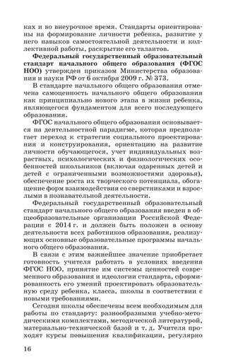 16
ках и во внеурочное время. Стандарты ориентирова-
ны на формирование личности ребенка, развитие у
него навыков самостоятельной деятельности и кол-
лективной работы, раскрытие его талантов.
Федеральный государственный образовательный
стандарт начального общего образования (ФГОС
НОО) утвержден приказом Министерства образова-
ния и науки РФ от 6 октября 2009 г. № 373.
В стандарте начального общего образования отме-
чена самоценность начального общего образования
как принципиально нового этапа в жизни ребенка,
являющегося фундаментом для всего последующего
образования.
ФГОС начального общего образования основывает-
ся на деятельностной парадигме, которая предпола-
гает переход к стратегии социального проектирова-
ния и конструирования, ориентацию на развитие
личности обучающегося, учет индивидуальных воз-
растных, психологических и физиологических осо-
бенностей школьников (включая одаренных детей и
детей с ограниченными возможностями здоровья),
обеспечение роста их творческого потенциала, обога-
щение форм взаимодействия со сверстниками и взрос-
лыми в познавательной деятельности.
Федеральный государственный образовательный
стандарт начального общего образования введен в об-
щеобразовательные организации Российской Феде­
рации с 2014 г. и должен быть положен в основу
деятельности всех работников образования, реализу-
ющих основные образовательные программы началь-
ного общего образования.
В связи с этим важнейшее значение приобретает
готовность учителя работать в условиях введения
ФГОС НОО, принятие им системы ценностей совре-
менного образования и идеологии стандарта, сформи-
рованность его умений проектировать образователь-
ную среду ребенка, класса, школы в соответствии с
новыми требованиями.
Сегодня школы обеспечены всем необходимым для
работы по стандарту: разнообразными учебно-мето-
дическими комплектами, методической литературой,
материально-технической базой и т. д. Учителя про-
ходят курсы повышения квалификации, регулярно
 