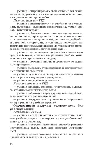 24
— умение контролировать свои учебные действия,
вносить коррективы в их выполнение на основе оцен-
ки и учета характера ошибок.
Познавательные УУД
— умение ориентироваться в учебнике (в оглавле-
нии, рубриках, условных обозначениях, темах уро-
ков), рабочей тетради;
— умение добывать новые знания: находить отве-
ты на вопросы, проводя аналогию со своим жизнен-
ным опытом или получая информацию из учебной и
справочной литературы, в том числе используя ин-
формационно-коммуникационные технологии (рабо-
та с электронной формой учебника и др.);
— умение использовать знаково-символические
средства (схемы, модели) для решения учебно-позна-
вательных и практических задач;
— умение проводить анализ и сравнение по задан-
ным критериям;
— умение выделять существенные и несуществен-
ные признаки объектов;
— умение устанавливать причинно-следственные
связи в рамках изучаемого материала;
— умение подводить под понятие.
Коммуникативные УУД
— умение задавать вопросы, участвовать в диало-
ге, строить монологическую речь;
— умение работать в паре, группе, взаимодейство-
вать, выполнять различные роли;
— умение сотрудничать с учителем и сверстника-
ми при решении учебных проблем.
Обучающиеся получат возможность для
формирования:
Регулятивных УУД
— умения в сотрудничестве с учителем ставить но-
вые учебные задачи, планировать свои учебные дей-
ствия для их решения;
— умения находить различные способы решения
поставленных задач, выбирать наиболее эффектив-
ные;
— умения самостоятельно адекватно оценивать
правильность выполнения действия.
 