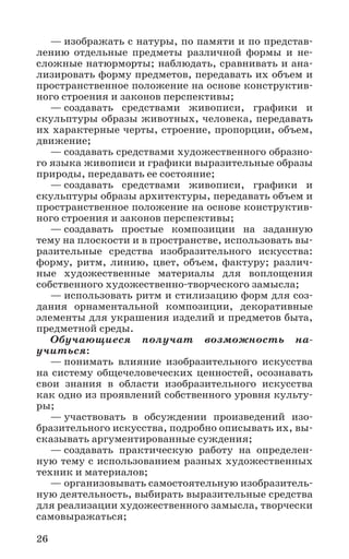 26
— изображать с натуры, по памяти и по представ-
лению отдельные предметы различной формы и не-
сложные натюрморты; наблюдать, сравнивать и ана-
лизировать форму предметов, передавать их объем и
пространственное положение на основе конструктив-
ного строения и законов перспективы;
— создавать средствами живописи, графики и
скульптуры образы животных, человека, передавать
их характерные черты, строение, пропорции, объем,
движение;
— создавать средствами художественного образно-
го языка живописи и графики выразительные образы
природы, передавать ее состояние;
— создавать средствами живописи, графики и
скульптуры образы архитектуры, передавать объем и
пространственное положение на основе конструктив-
ного строения и законов перспективы;
— создавать простые композиции на заданную
тему на плоскости и в пространстве, использовать вы-
разительные средства изобразительного искусства:
форму, ритм, линию, цвет, объем, фактуру; различ-
ные художественные материалы для воплощения
собственного художественно-творческого замысла;
— использовать ритм и стилизацию форм для соз-
дания орнаментальной композиции, декоративные
элементы для украшения изделий и предметов быта,
предметной среды.
Обучающиеся получат возможность на­
учиться:
— понимать влияние изобразительного искусства
на систему общечеловеческих ценностей, осознавать
свои знания в области изобразительного искусства
как одно из проявлений собственного уровня культу-
ры;
— участвовать в обсуждении произведений изо-
бразительного искусства, подробно описывать их, вы-
сказывать аргументированные суждения;
— создавать практическую работу на определен-
ную тему с использованием разных художественных
техник и материалов;
— организовывать самостоятельную изобразитель-
ную деятельность, выбирать выразительные средства
для реализации художественного замысла, творчески
самовыражаться;
 