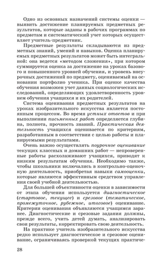 28
Одно из основных назначений системы оценки —
выявить достижение планируемых предметных ре-
зультатов, которые заданы в рабочих программах по
предметам и систематический учет которых осущест-
вляет учитель-предметник.
Предметные результаты складываются из пред-
метных знаний, умений и навыков. Оценка планиру-
емых предметных результатов может быть интеграль-
ной: она ведется «методом сложения», при котором
суммируется оценка за достижение на уроках базово-
го и повышенного уровней обучения, и уровень внеу-
рочных достижений по предмету, оцениваемый на ос-
новании портфолио ученика. При оценке качества
обучения возможен учет данных социологических ис-
следований, определяющих удовлетворенность уров-
нем обучения учащихся и их родителей.
Система оценивания предметных результатов на
уроках изобразительного искусства является посто-
янным процессом. Во время устных ответов и при
выполнении письменных работ определяется глуби-
на, полнота, прочность знаний. Практическая дея-
тельность учащихся оценивается по критериям,
разработанным в соответствии с целью работы и пла-
нируемыми результатами.
Очень важно осуществлять поурочное оценивание
текущих классных и домашних работ — непроверен-
ные работы расхолаживают учащихся, приводят к
низким результатам обучения. Необходимо также,
чтобы школьники включались в контрольно-оценоч-
ную деятельность, приобретая навыки самооценки,
которые являются эффективным средством управле-
ния своей учебной деятельностью.
Для большей объективности оценки в зависимости
от этапа обучения используется диагностическое
(стартовое, текущее) и срезовое (тематическое,
промежуточное, рубежное, итоговое) оценивание.
Критерии оценивания объявляются учащимся зара-
нее. Диагностические и срезовые задания должны,
прежде всего, учить детей думать, анализировать
свои результаты, корректировать свою деятельность.
На практике учитель изобразительного искусства
редко использует диагностическое и срезовое оцени-
вание, ограничиваясь проверкой текущих практиче-
 