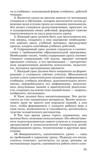 31
ча в учебнике, электронной форме учебника, рабочей
тетради.
4. Качество урока во многом зависит от мотивации
учащихся к обучению, которая достигается путем до-
ведения цели и плана урока до сознания школьников.
Это делает учащихся целеустремленнее, приучает их
к планированию своих действий, формирует чувство
ответственности за ход и результаты урока.
5. Каждый урок должен быть для школьников ша-
гом вперед, создавать у них ощущение необходимо-
сти хорошо знать учебный материал предыдущих
уроков, владеть способами учебных действий.
6. Современный урок должен строиться в соответ-
ствии с требованиями образовательной программы.
Необходимо также, чтобы содержание урока соответ-
ствовало содержанию той науки, предмет которой
преподает учитель, а его организация — прогрессив-
ным направлениям развития психологии, педагоги-
ки, методики преподавания предмета.
7. Каждый урок должен быть направлен на форми-
рование у учащихся умения учиться. Школьников
нужно учить самостоятельно находить информацию в
учебнике, учебных пособиях, дополнительных источ-
никах, перерабатывать эту информацию, использо-
вать полученные знания в практической деятельно-
сти, создавать на основе этих знаний новое — творить,
изобретать, исследовать.
8. Урок должен быть воспитывающим. Это дости-
гается за счет содержания материала. Важно исполь-
зовать урок не просто для передачи знаний, а для
того, чтобы формировать у каждого ребенка веру в
свои силы, возможности и способности, воспитывать
чувство человеческого достоинства.
9. Так как время урока строго ограничено, оно
должно быть экономно использовано. Это обеспечива-
ется подготовленностью самого учителя и учащихся;
дисциплиной и психологической готовностью детей;
оборудованием урока, техническими и другими сред-
ствами.
10. Завершенность, законченность урока — одно
из требований к хорошему уроку. Подводя его итоги,
учитель отмечает, достигнуты ли цели, решены ли
поставленные задачи, оценивается работа всего клас-
 