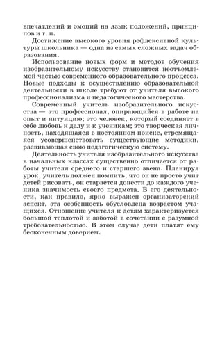 впечатлений и эмоций на язык положений, принци-
пов и т. п.
Достижение высокого уровня рефлексивной куль-
туры школьника — одна из самых сложных задач об-
разования.
Использование новых форм и методов обучения
изобразительному искусству становится неотъемле-
мой частью современного образовательного процесса.
Новые подходы к осуществлению образовательной
деятельности в школе требуют от учителя высокого
профессионализма и педагогического мастерства.
Современный учитель изобразительного искус-
ства — это профессионал, опирающийся в работе на
опыт и интуицию; это человек, который соединяет в
себе любовь к делу и к ученикам; это творческая лич-
ность, находящаяся в постоянном поиске, стремяща-
яся усовершенствовать существующие методики,
развивающая свою педагогическую систему.
Деятельность учителя изобразительного искусства
в начальных классах существенно отличается от ра-
боты учителя среднего и старшего звена. Планируя
урок, учитель должен помнить, что он не просто учит
детей рисовать, он старается донести до каждого уче-
ника значимость своего предмета. В его деятельно-
сти, как правило, ярко выражен организаторский
аспект, эта особенность обусловлена возрастом уча-
щихся. Отношение учителя к детям характеризуется
большой теплотой и заботой в сочетании с разумной
требовательностью. В этом случае дети платят ему
бесконечным доверием.
 