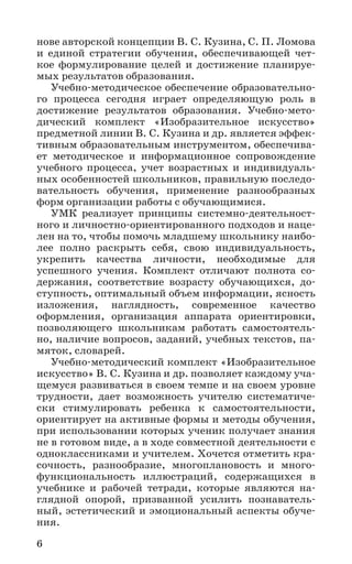 6
нове авторской концепции В. С. Кузина, С. П. Ломова
и единой стратегии обучения, обеспечивающей чет-
кое формулирование целей и достижение планируе-
мых результатов образования.
Учебно-методическое обеспечение образовательно-
го процесса сегодня играет определяющую роль в
достижение результатов образования. Учебно-мето­-
дический комплект «Изобразительное искусство»
предметной линии В. С. Кузина и др. является эффек-
тивным образовательным инструментом, обеспечива-
ет методическое и информационное сопровождение
учебного процесса, учет возрастных и индивидуаль-
ных особенностей школьников, правильную последо-
вательность обучения, применение разнообразных
форм организации работы с обучающимися.
УМК реализует принципы системно-деятельност-
ного и личностно-ориентированного подходов и наце-
лен на то, чтобы помочь младшему школьнику наибо-
лее полно раскрыть себя, свою индивидуальность,
укрепить качества личности, необходимые для
успешного учения. Комплект отличают полнота со-
держания, соответствие возрасту обучающихся, до-
ступность, оптимальный объем информации, ясность
изложения, наглядность, современное качество
оформления, организация аппарата ориентировки,
позволяющего школьникам работать самостоятель-
но, наличие вопросов, заданий, учебных текстов, па-
мяток, словарей.
Учебно-методический комплект «Изобразительное
искусство» В. С. Кузина и др. позволяет каждому уча-
щемуся развиваться в своем темпе и на своем уровне
трудности, дает возможность учителю систематиче-
ски стимулировать ребенка к самостоятельности,
ориентирует на активные формы и методы обучения,
при использовании которых ученик получает знания
не в готовом виде, а в ходе совместной деятельности с
одноклассниками и учителем. Хочется отметить кра-
сочность, разнообразие, многоплановость и много-
функциональность иллюстраций, содержащихся в
учебнике и рабочей тетради, которые являются на-
глядной опорой, призванной усилить познаватель-
ный, эстетический и эмоциональный аспекты обуче-
ния.
 