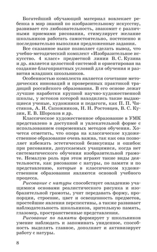 8
Богатейший обучающий материал вовлекает ре-
бенка в мир знаний по изобразительному искусству,
развивает его любознательность, знакомит с различ-
ными приемами рисования, стимулирует желание
школьников работать самостоятельно, постепенно и
последовательно выполняя предложенные задания.
Все сказанное выше позволяет сделать вывод, что
учебно-методический комплект «Изобразительное ис­
кусство. 4 класс» предметной линии В. С. Кузина
и др. является целостной системой и ориентирован на
создание благоприятных условий для обучения и раз-
вития младших школьников.
Особенностью комплекта является сочетание мето-
дических инноваций и проверенных практикой тра-
диций российского образования. В его основе лежат
лучшие наработки крупной научно-художественной
школы, у истоков которой находились такие выдаю-
щиеся ученые, художники и педагоги, как П. П. Чи-
стяков, А. И. Сапожников, Н. Н. Ростовцев, В. С. Ку-
зин, Е. В. Шорохов и др.
Классическое художественное образование в УМК
представлено в доступной и увлекательной форме с
использованием современных методов обучения. Хо-
чется отметить, что опора на классическое художе-
ственное образование очень важна, так как она позво-
ляет избежать эстетической безвкусицы и ошибок
при рисовании, допускаемых учащимися, когда нет
систематического обучения изобразительной грамо-
те. Немалую роль при этом играют такие виды дея-
тельности, как рисование с натуры, по памяти и по
представлению, которые в классическом художе-
ственном образовании являются основой учебного
процесса.
Рисование с натуры способствует овладению уча-
щимися основами реалистического рисунка и изо­
бразительной грамоты, учит передавать форму, про-
порции, строение, цвет и освещенность предметов,
простейшие явления перспективы, а также развивает
наблюдательность школьников, зрительную память,
глазомер, пространственные представления.
Рисование по памяти формирует у школьников
умение наблюдать и запоминать увиденное, способ-
ность выделять главное, дополняет и активизирует
работу с натуры.
 