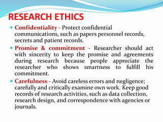RESEARCH ETHICS
 Confidentiality - Protect confidential
communications, such as papers personnel records,
secrets and patient records.
 Promise & commitment - Researcher should act
with sincerity to keep the promise and agreements
during research because people appreciate the
researcher who shows smartness to fulfill his
commitment.
 Carefulness - Avoid careless errors and negligence;
carefully and critically examine own work. Keep good
records of research activities, such as data collection,
research design, and correspondence with agencies or
journals.
 
