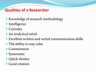 Qualities of a Researcher
 Knowledge of research methodology
 Intelligence
 Curiosity
 An analytical mind
 Excellent written and verbal communication skills
 The ability to stay calm
 Commitment
 Systematic
 Quick thinker
 Good relation
 