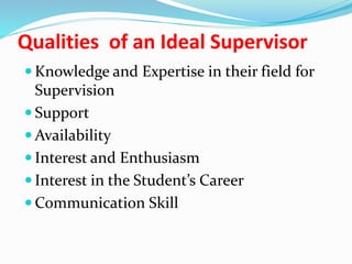 Qualities of an Ideal Supervisor
 Knowledge and Expertise in their field for
Supervision
 Support
 Availability
 Interest and Enthusiasm
 Interest in the Student’s Career
 Communication Skill
 