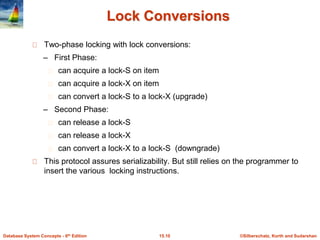©Silberschatz, Korth and Sudarshan15.10Database System Concepts - 6th Edition
Lock Conversions
Two-phase locking with lock conversions:
– First Phase:
can acquire a lock-S on item
can acquire a lock-X on item
can convert a lock-S to a lock-X (upgrade)
– Second Phase:
can release a lock-S
can release a lock-X
can convert a lock-X to a lock-S (downgrade)
This protocol assures serializability. But still relies on the programmer to
insert the various locking instructions.
 