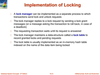 ©Silberschatz, Korth and Sudarshan15.13Database System Concepts - 6th Edition
Implementation of Locking
A lock manager can be implemented as a separate process to which
transactions send lock and unlock requests
The lock manager replies to a lock request by sending a lock grant
messages (or a message asking the transaction to roll back, in case of
a deadlock)
The requesting transaction waits until its request is answered
The lock manager maintains a data-structure called a lock table to
record granted locks and pending requests
The lock table is usually implemented as an in-memory hash table
indexed on the name of the data item being locked
 