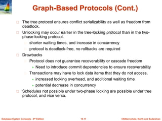 ©Silberschatz, Korth and Sudarshan15.17Database System Concepts - 6th Edition
Graph-Based Protocols (Cont.)
The tree protocol ensures conflict serializability as well as freedom from
deadlock.
Unlocking may occur earlier in the tree-locking protocol than in the two-
phase locking protocol.
shorter waiting times, and increase in concurrency
protocol is deadlock-free, no rollbacks are required
Drawbacks
Protocol does not guarantee recoverability or cascade freedom
 Need to introduce commit dependencies to ensure recoverability
Transactions may have to lock data items that they do not access.
 increased locking overhead, and additional waiting time
 potential decrease in concurrency
Schedules not possible under two-phase locking are possible under tree
protocol, and vice versa.
 