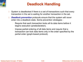 ©Silberschatz, Korth and Sudarshan15.19Database System Concepts - 6th Edition
Deadlock Handling
System is deadlocked if there is a set of transactions such that every
transaction in the set is waiting for another transaction in the set.
Deadlock prevention protocols ensure that the system will never
enter into a deadlock state. Some prevention strategies :
Require that each transaction locks all its data items before it
begins execution (predeclaration).
Impose partial ordering of all data items and require that a
transaction can lock data items only in the order specified by the
partial order (graph-based protocol).
 