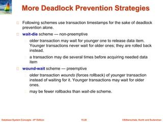 ©Silberschatz, Korth and Sudarshan15.20Database System Concepts - 6th Edition
More Deadlock Prevention Strategies
Following schemes use transaction timestamps for the sake of deadlock
prevention alone.
wait-die scheme — non-preemptive
older transaction may wait for younger one to release data item.
Younger transactions never wait for older ones; they are rolled back
instead.
a transaction may die several times before acquiring needed data
item
wound-wait scheme — preemptive
older transaction wounds (forces rollback) of younger transaction
instead of waiting for it. Younger transactions may wait for older
ones.
may be fewer rollbacks than wait-die scheme.
 