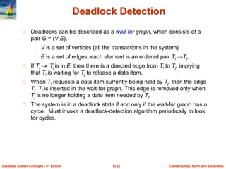 ©Silberschatz, Korth and Sudarshan15.22Database System Concepts - 6th Edition
Deadlock Detection
Deadlocks can be described as a wait-for graph, which consists of a
pair G = (V,E),
V is a set of vertices (all the transactions in the system)
E is a set of edges; each element is an ordered pair Ti Tj.
If Ti  Tj is in E, then there is a directed edge from Ti to Tj, implying
that Ti is waiting for Tj to release a data item.
When Ti requests a data item currently being held by Tj, then the edge
Ti Tj is inserted in the wait-for graph. This edge is removed only when
Tj is no longer holding a data item needed by Ti.
The system is in a deadlock state if and only if the wait-for graph has a
cycle. Must invoke a deadlock-detection algorithm periodically to look
for cycles.
 