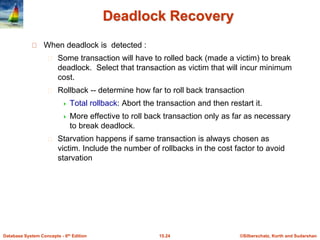 ©Silberschatz, Korth and Sudarshan15.24Database System Concepts - 6th Edition
Deadlock Recovery
When deadlock is detected :
Some transaction will have to rolled back (made a victim) to break
deadlock. Select that transaction as victim that will incur minimum
cost.
Rollback -- determine how far to roll back transaction
 Total rollback: Abort the transaction and then restart it.
 More effective to roll back transaction only as far as necessary
to break deadlock.
Starvation happens if same transaction is always chosen as
victim. Include the number of rollbacks in the cost factor to avoid
starvation
 