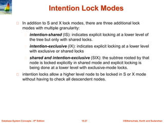 ©Silberschatz, Korth and Sudarshan15.27Database System Concepts - 6th Edition
Intention Lock Modes
In addition to S and X lock modes, there are three additional lock
modes with multiple granularity:
intention-shared (IS): indicates explicit locking at a lower level of
the tree but only with shared locks.
intention-exclusive (IX): indicates explicit locking at a lower level
with exclusive or shared locks
shared and intention-exclusive (SIX): the subtree rooted by that
node is locked explicitly in shared mode and explicit locking is
being done at a lower level with exclusive-mode locks.
intention locks allow a higher level node to be locked in S or X mode
without having to check all descendent nodes.
 