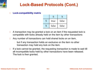 ©Silberschatz, Korth and Sudarshan15.3Database System Concepts - 6th Edition
Lock-Based Protocols (Cont.)
Lock-compatibility matrix
A transaction may be granted a lock on an item if the requested lock is
compatible with locks already held on the item by other transactions
Any number of transactions can hold shared locks on an item,
but if any transaction holds an exclusive on the item no other
transaction may hold any lock on the item.
If a lock cannot be granted, the requesting transaction is made to wait till
all incompatible locks held by other transactions have been released.
The lock is then granted.
 