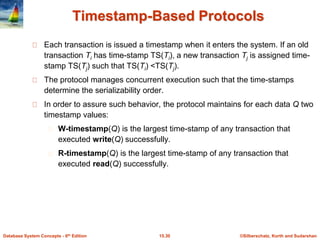 ©Silberschatz, Korth and Sudarshan15.30Database System Concepts - 6th Edition
Timestamp-Based Protocols
Each transaction is issued a timestamp when it enters the system. If an old
transaction Ti has time-stamp TS(Ti), a new transaction Tj is assigned time-
stamp TS(Tj) such that TS(Ti) <TS(Tj).
The protocol manages concurrent execution such that the time-stamps
determine the serializability order.
In order to assure such behavior, the protocol maintains for each data Q two
timestamp values:
W-timestamp(Q) is the largest time-stamp of any transaction that
executed write(Q) successfully.
R-timestamp(Q) is the largest time-stamp of any transaction that
executed read(Q) successfully.
 