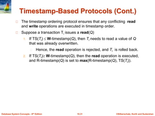 ©Silberschatz, Korth and Sudarshan15.31Database System Concepts - 6th Edition
Timestamp-Based Protocols (Cont.)
The timestamp ordering protocol ensures that any conflicting read
and write operations are executed in timestamp order.
Suppose a transaction Ti issues a read(Q)
1. If TS(Ti)  W-timestamp(Q), then Ti needs to read a value of Q
that was already overwritten.
Hence, the read operation is rejected, and Ti is rolled back.
2. If TS(Ti) W-timestamp(Q), then the read operation is executed,
and R-timestamp(Q) is set to max(R-timestamp(Q), TS(Ti)).
 