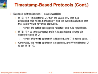 ©Silberschatz, Korth and Sudarshan15.32Database System Concepts - 6th Edition
Timestamp-Based Protocols (Cont.)
Suppose that transaction Ti issues write(Q).
1. If TS(Ti) < R-timestamp(Q), then the value of Q that Ti is
producing was needed previously, and the system assumed that
that value would never be produced.
Hence, the write operation is rejected, and Ti is rolled back.
2. If TS(Ti) < W-timestamp(Q), then Ti is attempting to write an
obsolete value of Q.
Hence, this write operation is rejected, and Ti is rolled back.
3. Otherwise, the write operation is executed, and W-timestamp(Q)
is set to TS(Ti).
 