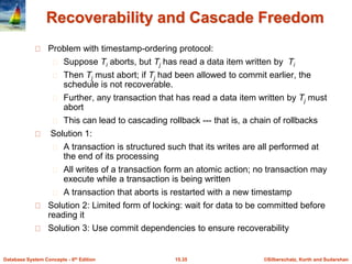 ©Silberschatz, Korth and Sudarshan15.35Database System Concepts - 6th Edition
Recoverability and Cascade Freedom
Problem with timestamp-ordering protocol:
Suppose Ti aborts, but Tj has read a data item written by Ti
Then Tj must abort; if Tj had been allowed to commit earlier, the
schedule is not recoverable.
Further, any transaction that has read a data item written by Tj must
abort
This can lead to cascading rollback --- that is, a chain of rollbacks
Solution 1:
A transaction is structured such that its writes are all performed at
the end of its processing
All writes of a transaction form an atomic action; no transaction may
execute while a transaction is being written
A transaction that aborts is restarted with a new timestamp
Solution 2: Limited form of locking: wait for data to be committed before
reading it
Solution 3: Use commit dependencies to ensure recoverability
 