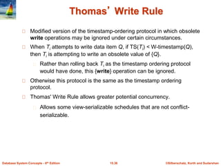 ©Silberschatz, Korth and Sudarshan15.36Database System Concepts - 6th Edition
Thomas’ Write Rule
Modified version of the timestamp-ordering protocol in which obsolete
write operations may be ignored under certain circumstances.
When Ti attempts to write data item Q, if TS(Ti) < W-timestamp(Q),
then Ti is attempting to write an obsolete value of {Q}.
Rather than rolling back Ti as the timestamp ordering protocol
would have done, this {write} operation can be ignored.
Otherwise this protocol is the same as the timestamp ordering
protocol.
Thomas' Write Rule allows greater potential concurrency.
Allows some view-serializable schedules that are not conflict-
serializable.
 