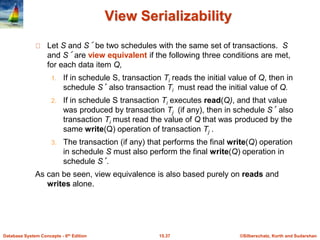 ©Silberschatz, Korth and Sudarshan15.37Database System Concepts - 6th Edition
View Serializability
Let S and S´ be two schedules with the same set of transactions. S
and S´ are view equivalent if the following three conditions are met,
for each data item Q,
1. If in schedule S, transaction Ti reads the initial value of Q, then in
schedule S’ also transaction Ti must read the initial value of Q.
2. If in schedule S transaction Ti executes read(Q), and that value
was produced by transaction Tj (if any), then in schedule S’ also
transaction Ti must read the value of Q that was produced by the
same write(Q) operation of transaction Tj .
3. The transaction (if any) that performs the final write(Q) operation
in schedule S must also perform the final write(Q) operation in
schedule S’.
As can be seen, view equivalence is also based purely on reads and
writes alone.
 