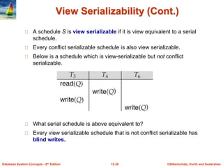©Silberschatz, Korth and Sudarshan15.38Database System Concepts - 6th Edition
View Serializability (Cont.)
A schedule S is view serializable if it is view equivalent to a serial
schedule.
Every conflict serializable schedule is also view serializable.
Below is a schedule which is view-serializable but not conflict
serializable.
What serial schedule is above equivalent to?
Every view serializable schedule that is not conflict serializable has
blind writes.
 