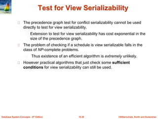 ©Silberschatz, Korth and Sudarshan15.39Database System Concepts - 6th Edition
Test for View Serializability
The precedence graph test for conflict serializability cannot be used
directly to test for view serializability.
Extension to test for view serializability has cost exponential in the
size of the precedence graph.
The problem of checking if a schedule is view serializable falls in the
class of NP-complete problems.
Thus existence of an efficient algorithm is extremely unlikely.
However practical algorithms that just check some sufficient
conditions for view serializability can still be used.
 