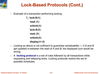 ©Silberschatz, Korth and Sudarshan15.4Database System Concepts - 6th Edition
Lock-Based Protocols (Cont.)
Example of a transaction performing locking:
T2: lock-S(A);
read (A);
unlock(A);
lock-S(B);
read (B);
unlock(B);
display(A+B)
Locking as above is not sufficient to guarantee serializability — if A and B
get updated in-between the read of A and B, the displayed sum would be
wrong.
A locking protocol is a set of rules followed by all transactions while
requesting and releasing locks. Locking protocols restrict the set of
possible schedules.
 
