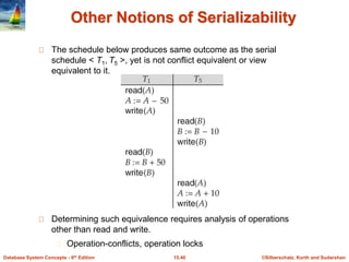©Silberschatz, Korth and Sudarshan15.40Database System Concepts - 6th Edition
Other Notions of Serializability
The schedule below produces same outcome as the serial
schedule < T1, T5 >, yet is not conflict equivalent or view
equivalent to it.
Determining such equivalence requires analysis of operations
other than read and write.
Operation-conflicts, operation locks
 