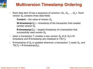 ©Silberschatz, Korth and Sudarshan15.46Database System Concepts - 6th Edition
Multiversion Timestamp Ordering
Each data item Q has a sequence of versions <Q1, Q2,...., Qm>. Each
version Qk contains three data fields:
Content -- the value of version Qk.
W-timestamp(Qk) -- timestamp of the transaction that created
(wrote) version Qk
R-timestamp(Qk) -- largest timestamp of a transaction that
successfully read version Qk
when a transaction Ti creates a new version Qk of Q, Qk's W-
timestamp and R-timestamp are initialized to TS(Ti).
R-timestamp of Qk is updated whenever a transaction Tj reads Qk, and
TS(Tj) > R-timestamp(Qk).
 