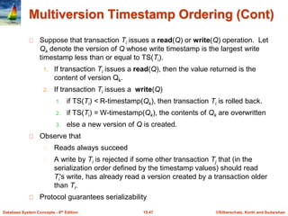 ©Silberschatz, Korth and Sudarshan15.47Database System Concepts - 6th Edition
Multiversion Timestamp Ordering (Cont)
Suppose that transaction Ti issues a read(Q) or write(Q) operation. Let
Qk denote the version of Q whose write timestamp is the largest write
timestamp less than or equal to TS(Ti).
1. If transaction Ti issues a read(Q), then the value returned is the
content of version Qk.
2. If transaction Ti issues a write(Q)
1. if TS(Ti) < R-timestamp(Qk), then transaction Ti is rolled back.
2. if TS(Ti) = W-timestamp(Qk), the contents of Qk are overwritten
3. else a new version of Q is created.
Observe that
Reads always succeed
A write by Ti is rejected if some other transaction Tj that (in the
serialization order defined by the timestamp values) should read
Ti's write, has already read a version created by a transaction older
than Ti.
Protocol guarantees serializability
 