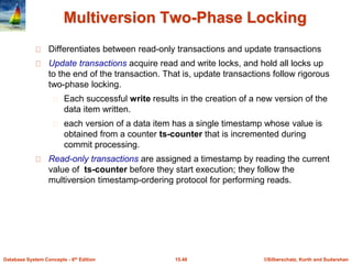©Silberschatz, Korth and Sudarshan15.48Database System Concepts - 6th Edition
Multiversion Two-Phase Locking
Differentiates between read-only transactions and update transactions
Update transactions acquire read and write locks, and hold all locks up
to the end of the transaction. That is, update transactions follow rigorous
two-phase locking.
Each successful write results in the creation of a new version of the
data item written.
each version of a data item has a single timestamp whose value is
obtained from a counter ts-counter that is incremented during
commit processing.
Read-only transactions are assigned a timestamp by reading the current
value of ts-counter before they start execution; they follow the
multiversion timestamp-ordering protocol for performing reads.
 