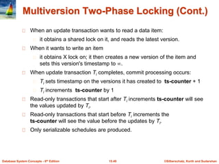 ©Silberschatz, Korth and Sudarshan15.49Database System Concepts - 6th Edition
Multiversion Two-Phase Locking (Cont.)
When an update transaction wants to read a data item:
it obtains a shared lock on it, and reads the latest version.
When it wants to write an item
it obtains X lock on; it then creates a new version of the item and
sets this version's timestamp to .
When update transaction Ti completes, commit processing occurs:
Ti sets timestamp on the versions it has created to ts-counter + 1
Ti increments ts-counter by 1
Read-only transactions that start after Ti increments ts-counter will see
the values updated by Ti.
Read-only transactions that start before Ti increments the
ts-counter will see the value before the updates by Ti.
Only serializable schedules are produced.
 