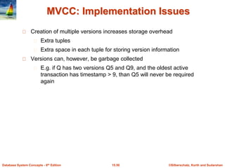 ©Silberschatz, Korth and Sudarshan15.50Database System Concepts - 6th Edition
MVCC: Implementation Issues
Creation of multiple versions increases storage overhead
Extra tuples
Extra space in each tuple for storing version information
Versions can, however, be garbage collected
E.g. if Q has two versions Q5 and Q9, and the oldest active
transaction has timestamp > 9, than Q5 will never be required
again
 
