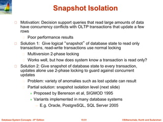 ©Silberschatz, Korth and Sudarshan15.51Database System Concepts - 6th Edition
Snapshot Isolation
Motivation: Decision support queries that read large amounts of data
have concurrency conflicts with OLTP transactions that update a few
rows
Poor performance results
Solution 1: Give logical “snapshot” of database state to read only
transactions, read-write transactions use normal locking
Multiversion 2-phase locking
Works well, but how does system know a transaction is read only?
Solution 2: Give snapshot of database state to every transaction,
updates alone use 2-phase locking to guard against concurrent
updates
Problem: variety of anomalies such as lost update can result
Partial solution: snapshot isolation level (next slide)
 Proposed by Berenson et al, SIGMOD 1995
 Variants implemented in many database systems
– E.g. Oracle, PostgreSQL, SQL Server 2005
 