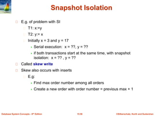 ©Silberschatz, Korth and Sudarshan15.56Database System Concepts - 6th Edition
Snapshot Isolation
E.g. of problem with SI
T1: x:=y
T2: y:= x
Initially x = 3 and y = 17
 Serial execution: x = ??, y = ??
 if both transactions start at the same time, with snapshot
isolation: x = ?? , y = ??
Called skew write
Skew also occurs with inserts
E.g:
 Find max order number among all orders
 Create a new order with order number = previous max + 1
 