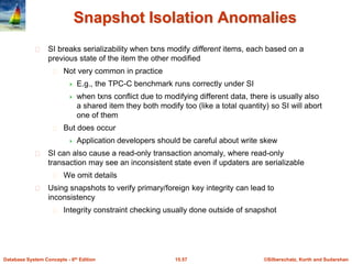 ©Silberschatz, Korth and Sudarshan15.57Database System Concepts - 6th Edition
Snapshot Isolation Anomalies
SI breaks serializability when txns modify different items, each based on a
previous state of the item the other modified
Not very common in practice
 E.g., the TPC-C benchmark runs correctly under SI
 when txns conflict due to modifying different data, there is usually also
a shared item they both modify too (like a total quantity) so SI will abort
one of them
But does occur
 Application developers should be careful about write skew
SI can also cause a read-only transaction anomaly, where read-only
transaction may see an inconsistent state even if updaters are serializable
We omit details
Using snapshots to verify primary/foreign key integrity can lead to
inconsistency
Integrity constraint checking usually done outside of snapshot
 