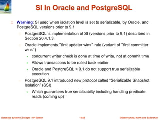 ©Silberschatz, Korth and Sudarshan15.58Database System Concepts - 6th Edition
SI In Oracle and PostgreSQL
Warning: SI used when isolation level is set to serializable, by Oracle, and
PostgreSQL versions prior to 9.1
PostgreSQL’s implementation of SI (versions prior to 9.1) described in
Section 26.4.1.3
Oracle implements “first updater wins” rule (variant of “first committer
wins”)
 concurrent writer check is done at time of write, not at commit time
 Allows transactions to be rolled back earlier
 Oracle and PostgreSQL < 9.1 do not support true serializable
execution
PostgreSQL 9.1 introduced new protocol called “Serializable Snapshot
Isolation” (SSI)
 Which guarantees true serializabilty including handling predicate
reads (coming up)
 