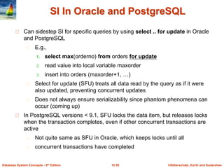 ©Silberschatz, Korth and Sudarshan15.59Database System Concepts - 6th Edition
SI In Oracle and PostgreSQL
Can sidestep SI for specific queries by using select .. for update in Oracle
and PostgreSQL
E.g.,
1. select max(orderno) from orders for update
2. read value into local variable maxorder
3. insert into orders (maxorder+1, …)
Select for update (SFU) treats all data read by the query as if it were
also updated, preventing concurrent updates
Does not always ensure serializability since phantom phenomena can
occur (coming up)
In PostgreSQL versions < 9.1, SFU locks the data item, but releases locks
when the transaction completes, even if other concurrent transactions are
active
Not quite same as SFU in Oracle, which keeps locks until all
concurrent transactions have completed
 