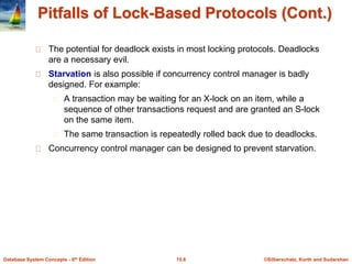 ©Silberschatz, Korth and Sudarshan15.6Database System Concepts - 6th Edition
Pitfalls of Lock-Based Protocols (Cont.)
The potential for deadlock exists in most locking protocols. Deadlocks
are a necessary evil.
Starvation is also possible if concurrency control manager is badly
designed. For example:
A transaction may be waiting for an X-lock on an item, while a
sequence of other transactions request and are granted an S-lock
on the same item.
The same transaction is repeatedly rolled back due to deadlocks.
Concurrency control manager can be designed to prevent starvation.
 