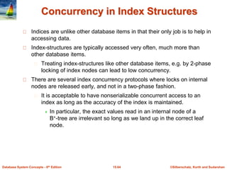 ©Silberschatz, Korth and Sudarshan15.64Database System Concepts - 6th Edition
Concurrency in Index Structures
Indices are unlike other database items in that their only job is to help in
accessing data.
Index-structures are typically accessed very often, much more than
other database items.
Treating index-structures like other database items, e.g. by 2-phase
locking of index nodes can lead to low concurrency.
There are several index concurrency protocols where locks on internal
nodes are released early, and not in a two-phase fashion.
It is acceptable to have nonserializable concurrent access to an
index as long as the accuracy of the index is maintained.
 In particular, the exact values read in an internal node of a
B+-tree are irrelevant so long as we land up in the correct leaf
node.
 
