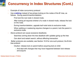 ©Silberschatz, Korth and Sudarshan15.65Database System Concepts - 6th Edition
Concurrency in Index Structures (Cont.)
Example of index concurrency protocol:
Use crabbing instead of two-phase locking on the nodes of the B+-tree, as
follows. During search/insertion/deletion:
First lock the root node in shared mode.
After locking all required children of a node in shared mode, release the lock
on the node.
During insertion/deletion, upgrade leaf node locks to exclusive mode.
When splitting or coalescing requires changes to a parent, lock the parent in
exclusive mode.
Above protocol can cause excessive deadlocks
Searches coming down the tree deadlock with updates going up the tree
Can abort and restart search, without affecting transaction
Better protocols are available; see Section 16.9 for one such protocol, the B-link
tree protocol
Intuition: release lock on parent before acquiring lock on child
 And deal with changes that may have happened between lock release
and acquire
 